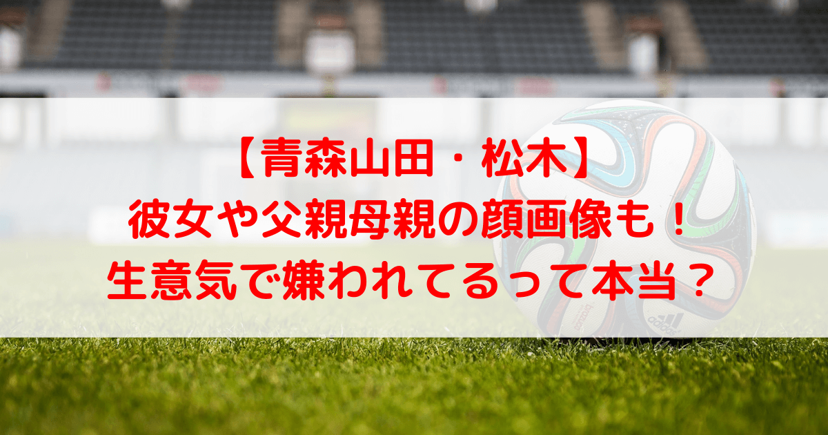 青森山田 松木の彼女や父親母親の顔画像も 生意気で嫌われてるって本当 あしたもなんとかなるブログ